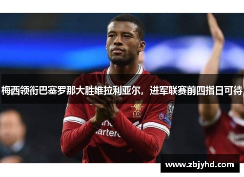 梅西领衔巴塞罗那大胜维拉利亚尔，进军联赛前四指日可待