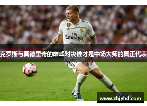 克罗斯与莫德里奇的巅峰对决谁才是中场大师的真正代表