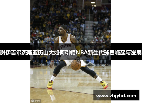 谢伊吉尔杰斯亚历山大如何引领NBA新生代球员崛起与发展